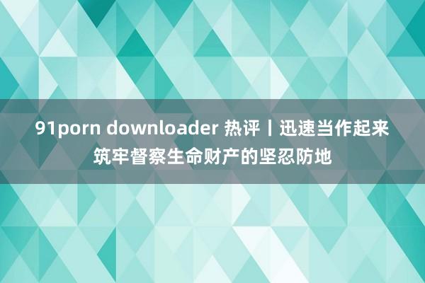 91porn downloader 热评丨迅速当作起来筑牢督察生命财产的坚忍防地