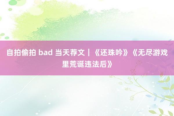 自拍偷拍 bad 当天荐文｜《还珠吟》《无尽游戏里荒诞违法后》