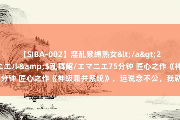 【SIBA-002】淫乱緊縛熟女</a>2017-06-18乱舞館/エマニエル&$乱舞館/エマニエ75分钟 匠心之作《神级兼并系统》，运说念不公，我就要逆天改命！