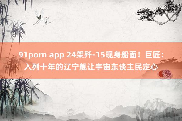 91porn app 24架歼-15现身船面！巨匠：入列十年的辽宁舰让宇宙东谈主民定心