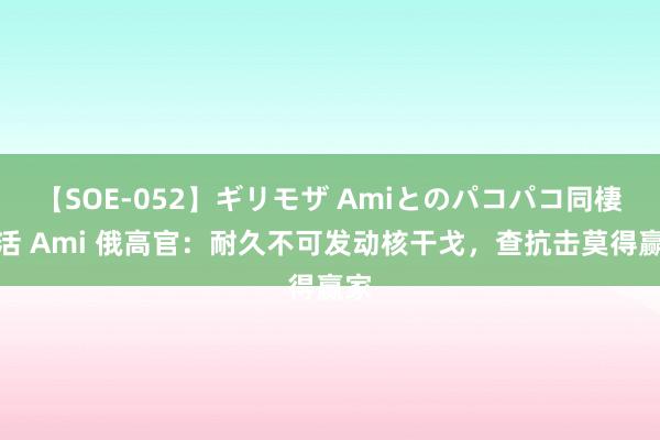 【SOE-052】ギリモザ Amiとのパコパコ同棲生活 Ami 俄高官：耐久不可发动核干戈，查抗击莫得赢家