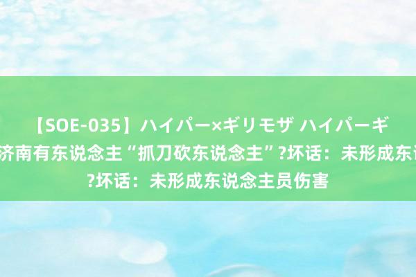 【SOE-035】ハイパー×ギリモザ ハイパーギリモザ Ami 济南有东说念主“抓刀砍东说念主”?坏话：未形成东说念主员伤害