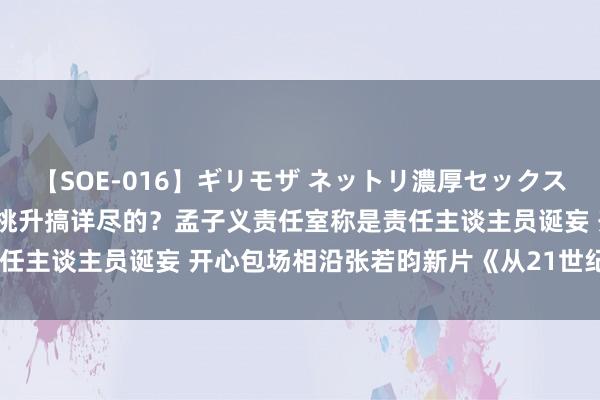 【SOE-016】ギリモザ ネットリ濃厚セックス Ami 孟子义这波是不是挑升搞详尽的？孟子义责任室称是责任主谈主员诞妄 开心包场相沿张若昀新片《从21世纪安全撤回》