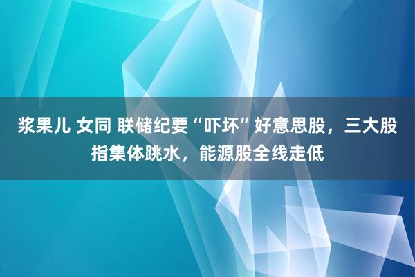 浆果儿 女同 联储纪要“吓坏”好意思股，三大股指集体跳水，能源股全线走低