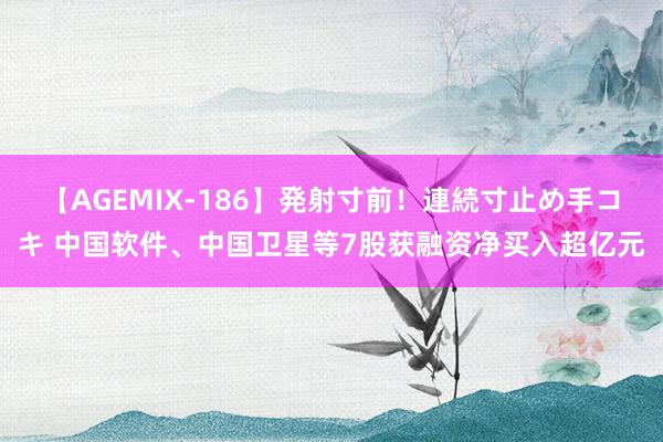 【AGEMIX-186】発射寸前！連続寸止め手コキ 中国软件、中国卫星等7股获融资净买入超亿元