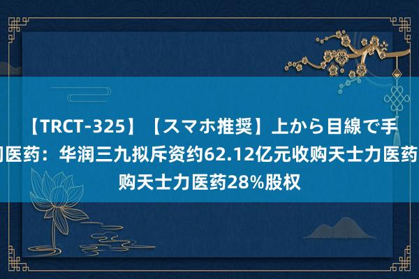 【TRCT-325】【スマホ推奨】上から目線で手コキ 华润医药：华润三九拟斥资约62.12亿元收购天士力医药28%股权