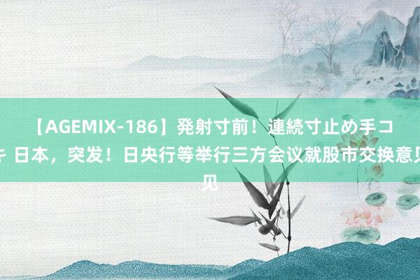 【AGEMIX-186】発射寸前！連続寸止め手コキ 日本，突发！日央行等举行三方会议就股市交换意见