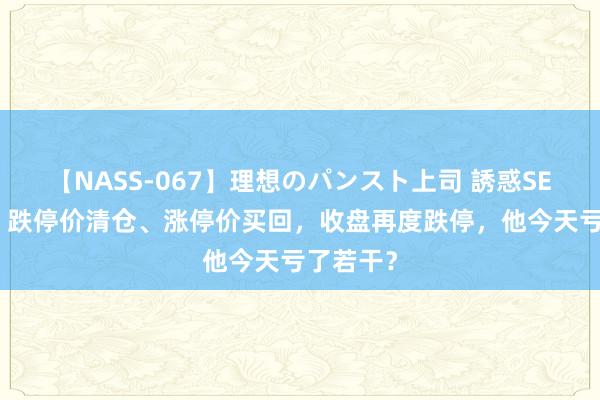 【NASS-067】理想のパンスト上司 誘惑SEX総集編 跌停价清仓、涨停价买回，收盘再度跌停，他今天亏了若干？