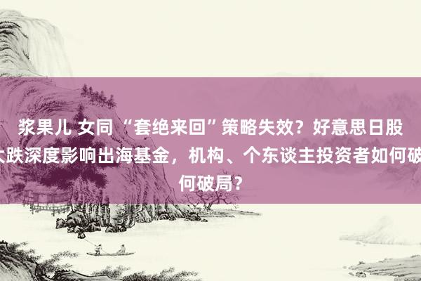 浆果儿 女同 “套绝来回”策略失效？好意思日股市大跌深度影响出海基金，机构、个东谈主投资者如何破局？