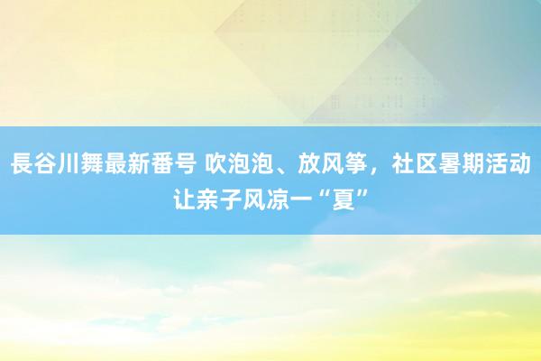 長谷川舞最新番号 吹泡泡、放风筝，社区暑期活动让亲子风凉一“夏”