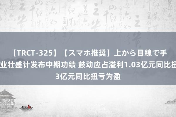 【TRCT-325】【スマホ推奨】上から目線で手コキ 建业壮盛计发布中期功绩 鼓动应占溢利1.03亿元同比扭亏为盈