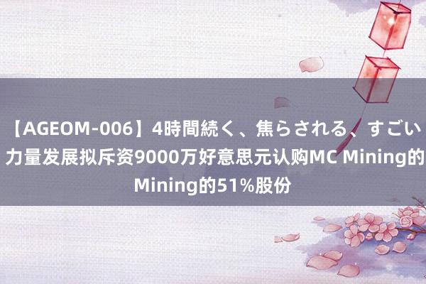 【AGEOM-006】4時間続く、焦らされる、すごい亀頭攻め 力量发展拟斥资9000万好意思元认购MC Mining的51%股份