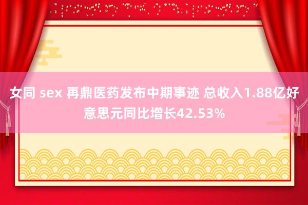 女同 sex 再鼎医药发布中期事迹 总收入1.88亿好意思元同比增长42.53%