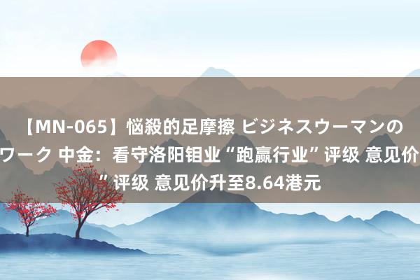 【MN-065】悩殺的足摩擦 ビジネスウーマンの淫らなフットワーク 中金：看守洛阳钼业“跑赢行业”评级 意见价升至8.64港元