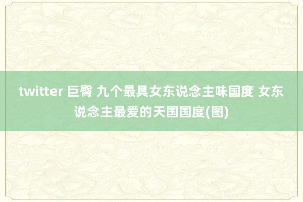 twitter 巨臀 九个最具女东说念主味国度 女东说念主最爱的天国国度(图)