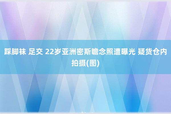 踩脚袜 足交 22岁亚洲密斯瞻念照遭曝光 疑货仓内拍摄(图)