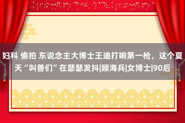 妇科 偷拍 东说念主大博士王迪打响第一枪，这个夏天“叫兽们”在瑟瑟发抖|顾海兵|女博士|90后