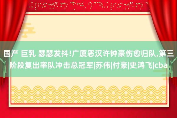 国产 巨乳 瑟瑟发抖!广厦恶汉许钟豪伤愈归队，第三阶段复出率队冲击总冠军|苏伟|付豪|史鸿飞|cba