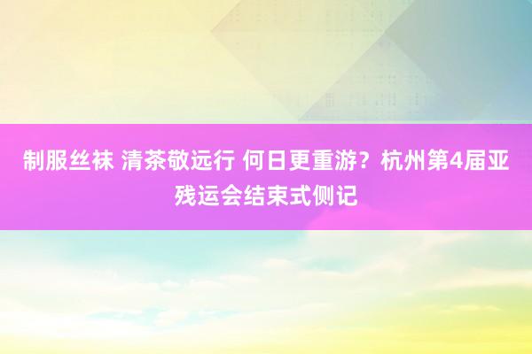 制服丝袜 清茶敬远行 何日更重游？杭州第4届亚残运会结束式侧记