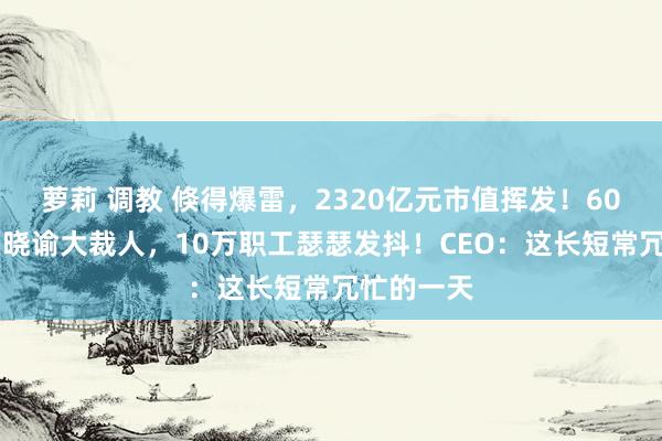 萝莉 调教 倏得爆雷，2320亿元市值挥发！6000亿巨头晓谕大裁人，10万职工瑟瑟发抖！CEO：这长短常冗忙的一天