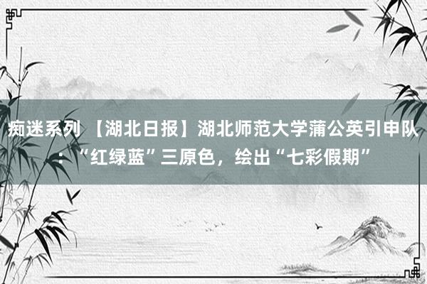 痴迷系列 【湖北日报】湖北师范大学蒲公英引申队：“红绿蓝”三原色，绘出“七彩假期”