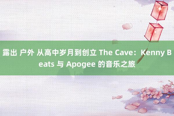 露出 户外 从高中岁月到创立 The Cave：Kenny Beats 与 Apogee 的音乐之旅