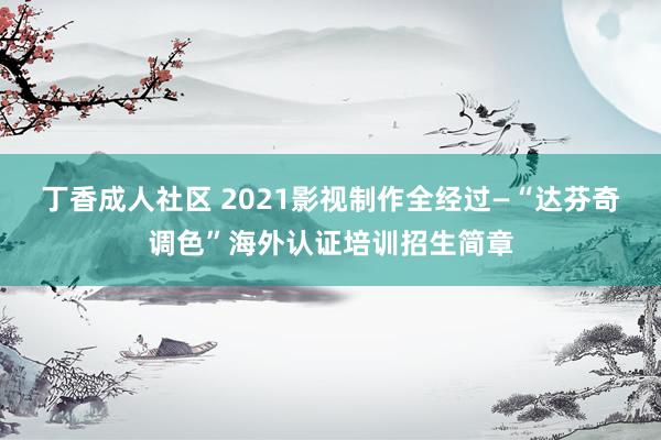 丁香成人社区 2021影视制作全经过—“达芬奇调色”海外认证培训招生简章