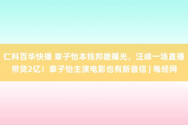 仁科百华快播 章子怡本钱邦畿曝光，汪峰一场直播带货2亿！章子怡主演电影也有新音信 | 每经网