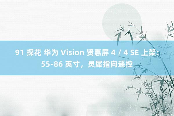 91 探花 华为 Vision 贤惠屏 4 / 4 SE 上架：55-86 英寸，灵犀指向遥控