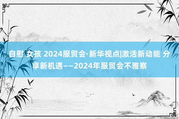 自慰 女孩 2024服贸会·新华视点|激活新动能 分享新机遇——2024年服贸会不雅察