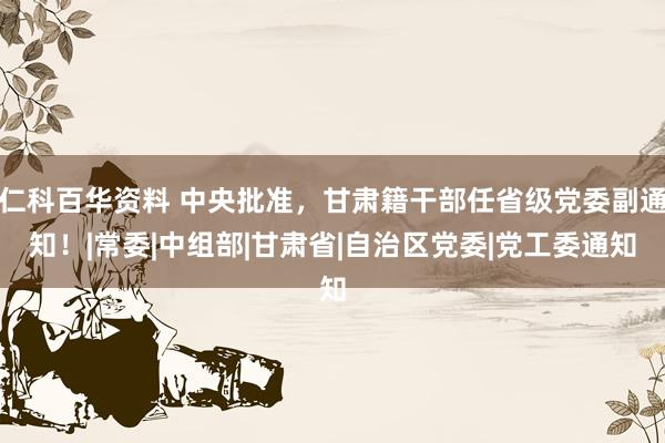 仁科百华资料 中央批准，甘肃籍干部任省级党委副通知！|常委|中组部|甘肃省|自治区党委|党工委通知