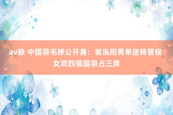 av狼 中国羽毛球公开赛：翁泓阳男单逆转晋级 女双四强国羽占三席