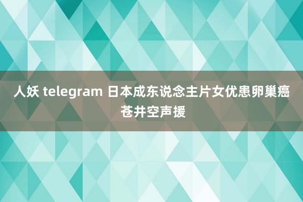 人妖 telegram 日本成东说念主片女优患卵巢癌 苍井空声援