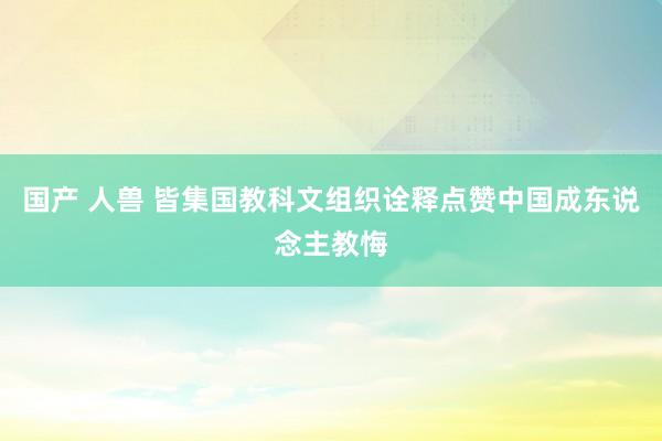 国产 人兽 皆集国教科文组织诠释点赞中国成东说念主教悔