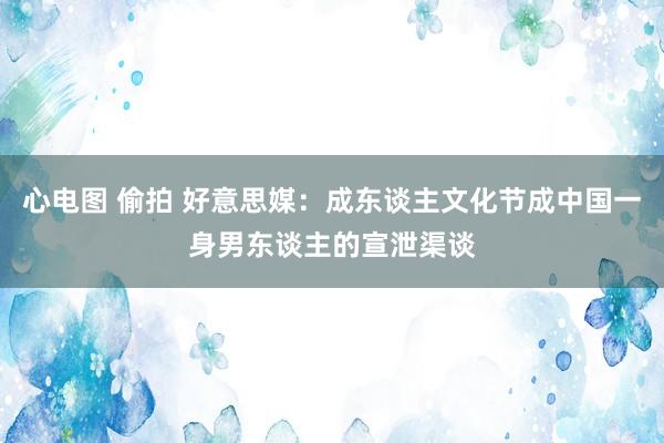 心电图 偷拍 好意思媒：成东谈主文化节成中国一身男东谈主的宣泄渠谈