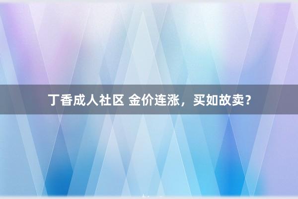 丁香成人社区 金价连涨，买如故卖？