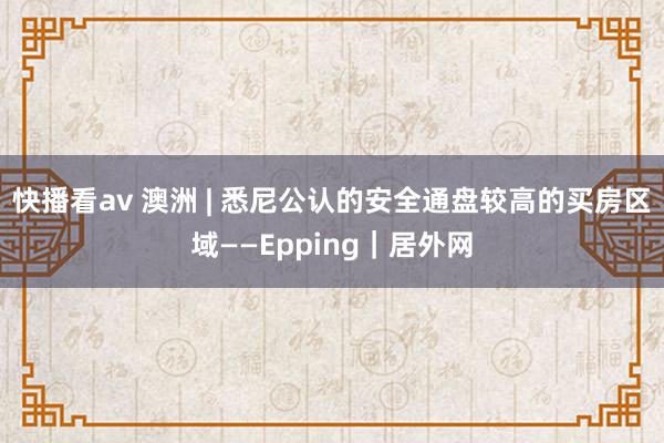 快播看av 澳洲 | 悉尼公认的安全通盘较高的买房区域——Epping｜居外网