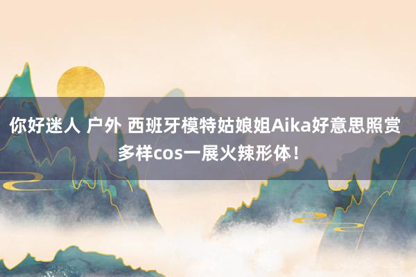 你好迷人 户外 西班牙模特姑娘姐Aika好意思照赏 多样cos一展火辣形体！