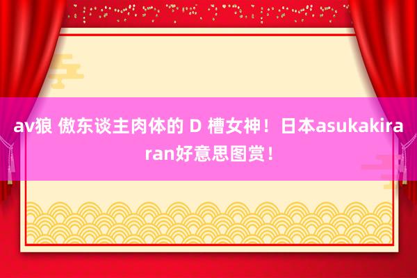 av狼 傲东谈主肉体的 D 槽女神！日本asukakiraran好意思图赏！