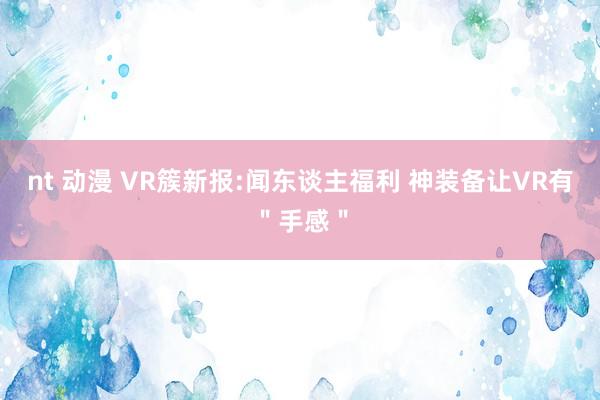 nt 动漫 VR簇新报:闻东谈主福利 神装备让VR有＂手感＂