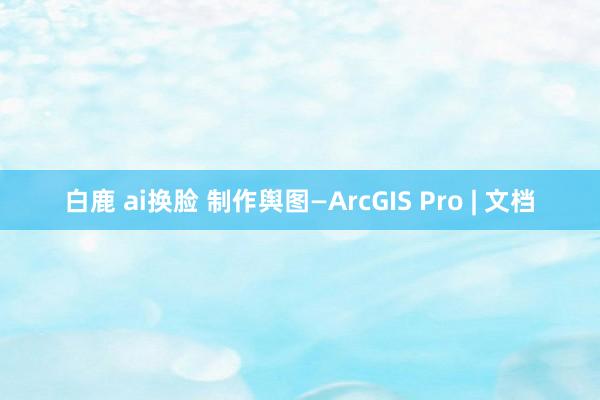 白鹿 ai换脸 制作舆图—ArcGIS Pro | 文档