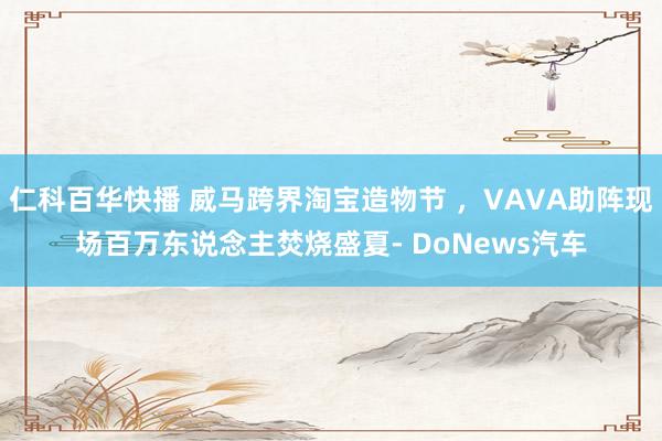 仁科百华快播 威马跨界淘宝造物节 ，VAVA助阵现场百万东说念主焚烧盛夏- DoNews汽车