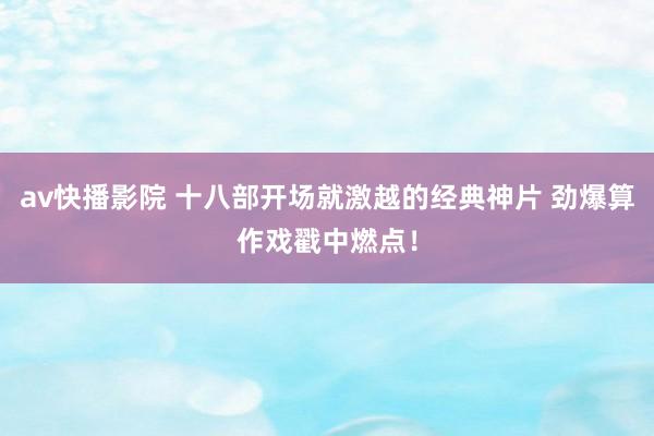 av快播影院 十八部开场就激越的经典神片 劲爆算作戏戳中燃点！