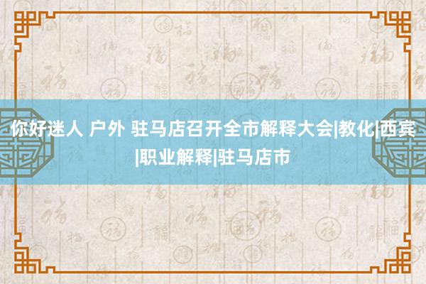 你好迷人 户外 驻马店召开全市解释大会|教化|西宾|职业解释|驻马店市